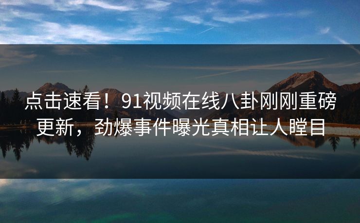 点击速看！91视频在线八卦刚刚重磅更新，劲爆事件曝光真相让人瞠目