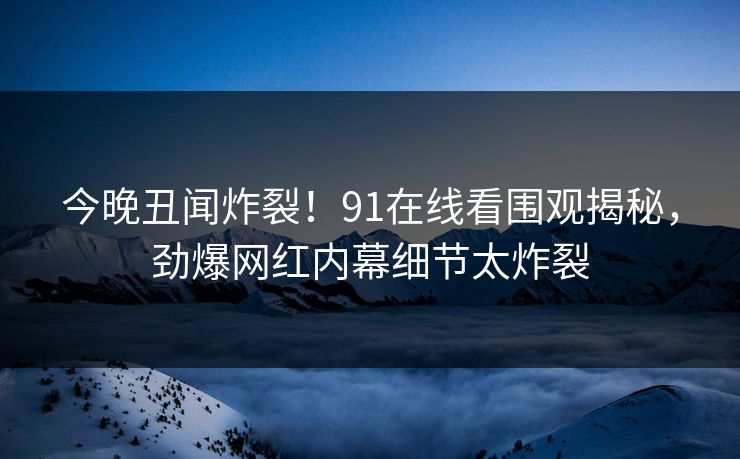 今晚丑闻炸裂!91在线看围观揭秘,劲爆网红内幕细节太炸裂