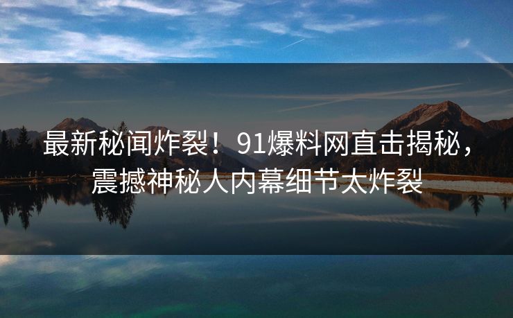 最新秘闻炸裂！91爆料网直击揭秘，震撼神秘人内幕细节太炸裂