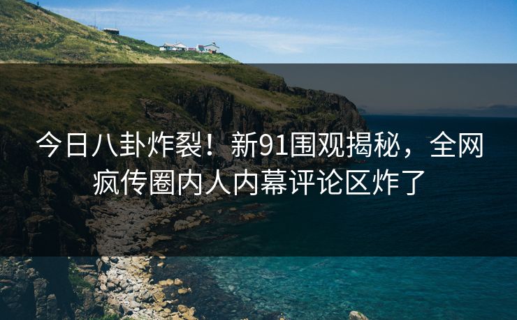 今日八卦炸裂！新91围观揭秘，全网疯传圈内人内幕评论区炸了