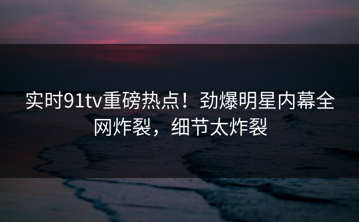 实时91tv重磅热点！劲爆明星内幕全网炸裂，细节太炸裂