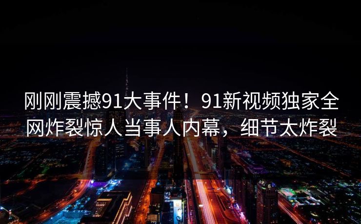 刚刚震撼91大事件！91新视频独家全网炸裂惊人当事人内幕，细节太炸裂