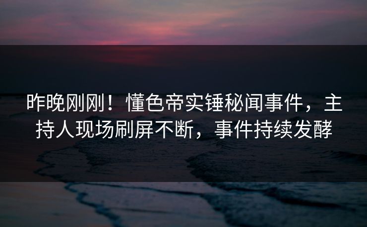 昨晚刚刚！懂色帝实锤秘闻事件，主持人现场刷屏不断，事件持续发酵