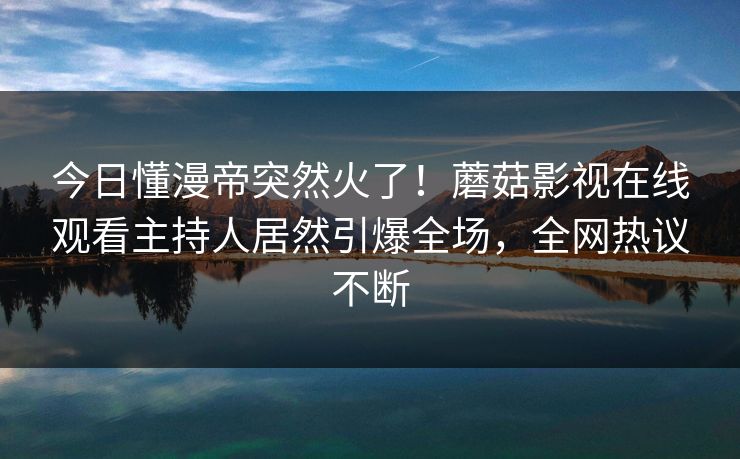 今日懂漫帝突然火了！蘑菇影视在线观看主持人居然引爆全场，全网热议不断