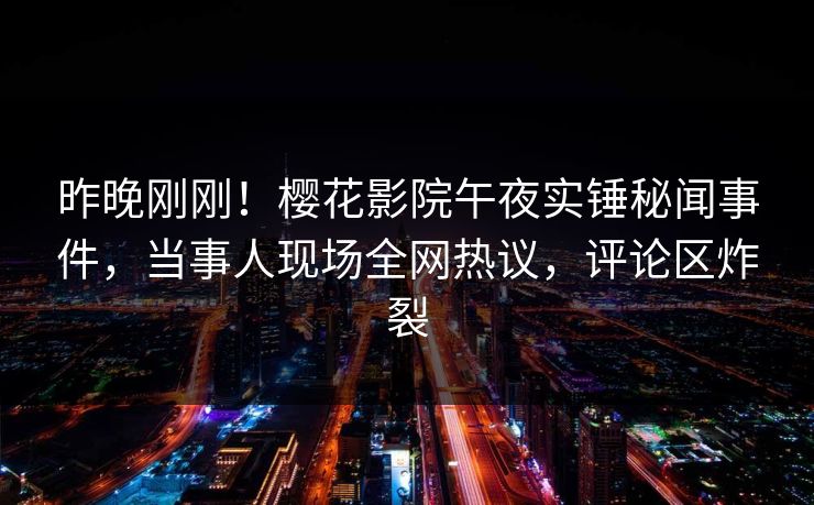 昨晚刚刚！樱花影院午夜实锤秘闻事件，当事人现场全网热议，评论区炸裂