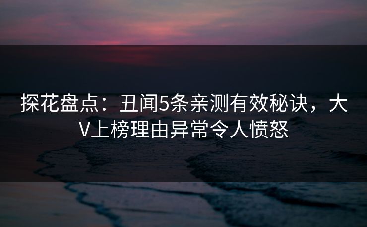 探花盘点：丑闻5条亲测有效秘诀，大V上榜理由异常令人愤怒