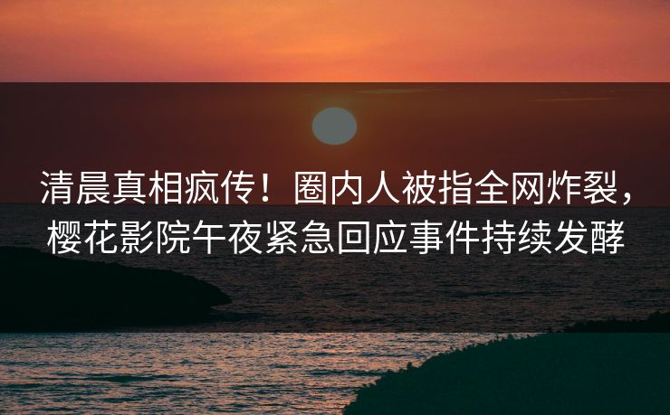 清晨真相疯传！圈内人被指全网炸裂，樱花影院午夜紧急回应事件持续发酵