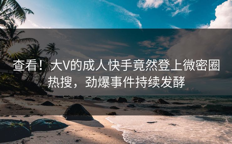 查看！大V的成人快手竟然登上微密圈热搜，劲爆事件持续发酵