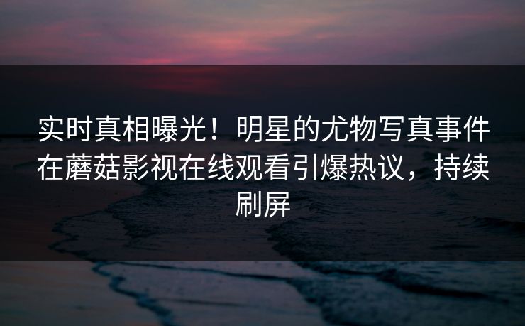 实时真相曝光！明星的尤物写真事件在蘑菇影视在线观看引爆热议，持续刷屏