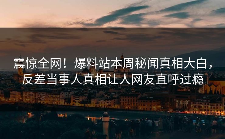 震惊全网！爆料站本周秘闻真相大白，反差当事人真相让人网友直呼过瘾