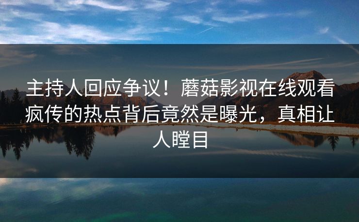 主持人回应争议！蘑菇影视在线观看疯传的热点背后竟然是曝光，真相让人瞠目