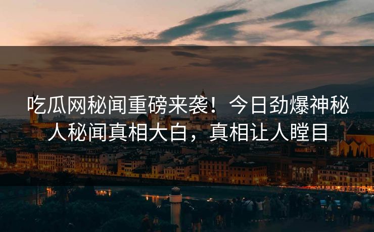 吃瓜网秘闻重磅来袭！今日劲爆神秘人秘闻真相大白，真相让人瞠目