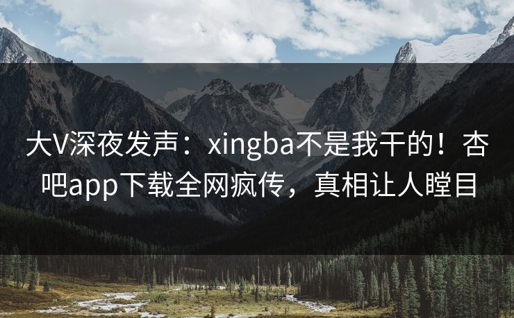 大V深夜发声：xingba不是我干的！杏吧app下载全网疯传，真相让人瞠目