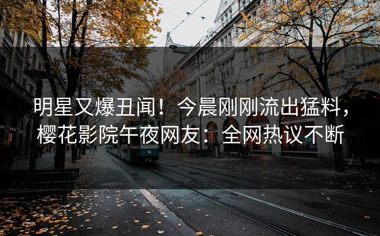 明星又爆丑闻！今晨刚刚流出猛料，樱花影院午夜网友：全网热议不断