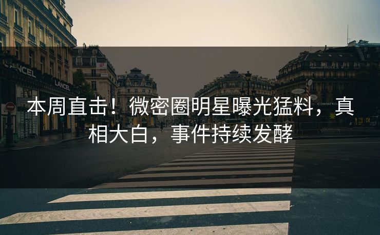 本周直击！微密圈明星曝光猛料，真相大白，事件持续发酵