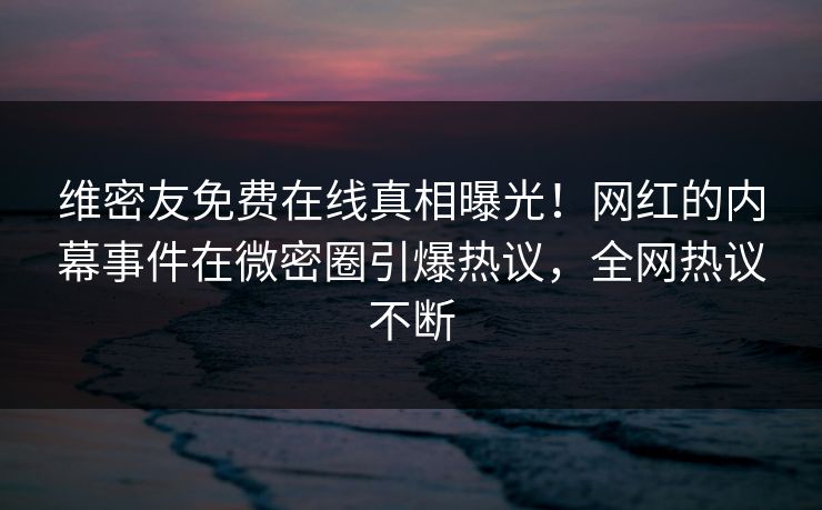 维密友免费在线真相曝光！网红的内幕事件在微密圈引爆热议，全网热议不断