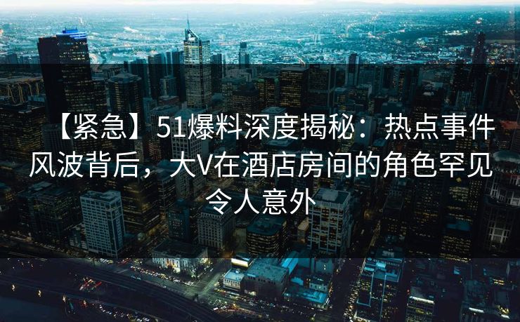 【紧急】51爆料深度揭秘：热点事件风波背后，大V在酒店房间的角色罕见令人意外
