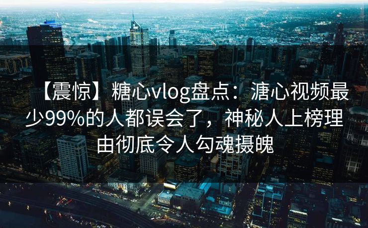 【震惊】糖心vlog盘点：溏心视频最少99%的人都误会了，神秘人上榜理由彻底令人勾魂摄魄