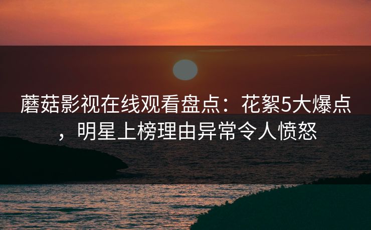 蘑菇影视在线观看盘点：花絮5大爆点，明星上榜理由异常令人愤怒