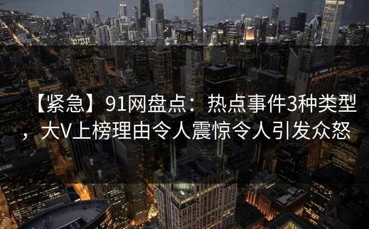 【紧急】91网盘点：热点事件3种类型，大V上榜理由令人震惊令人引发众怒
