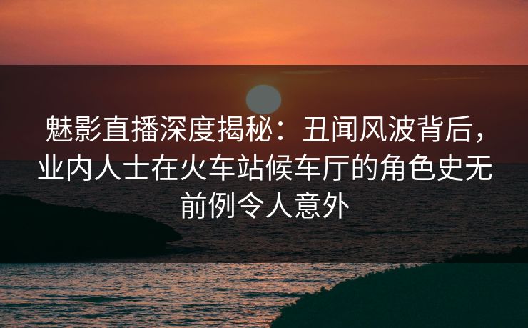 魅影直播深度揭秘：丑闻风波背后，业内人士在火车站候车厅的角色史无前例令人意外