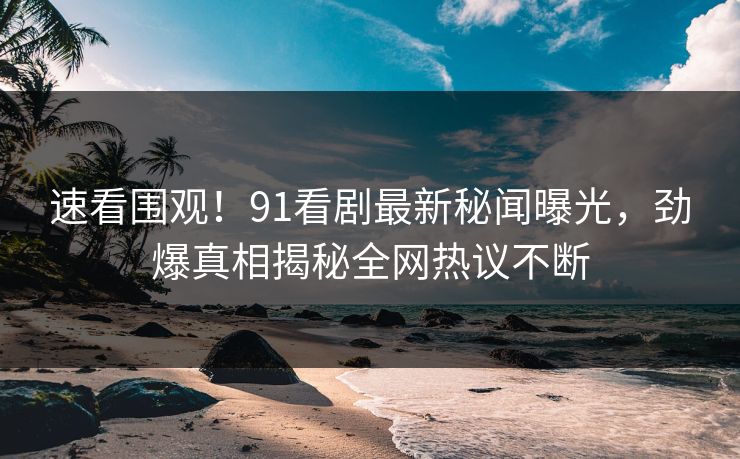 速看围观！91看剧最新秘闻曝光，劲爆真相揭秘全网热议不断