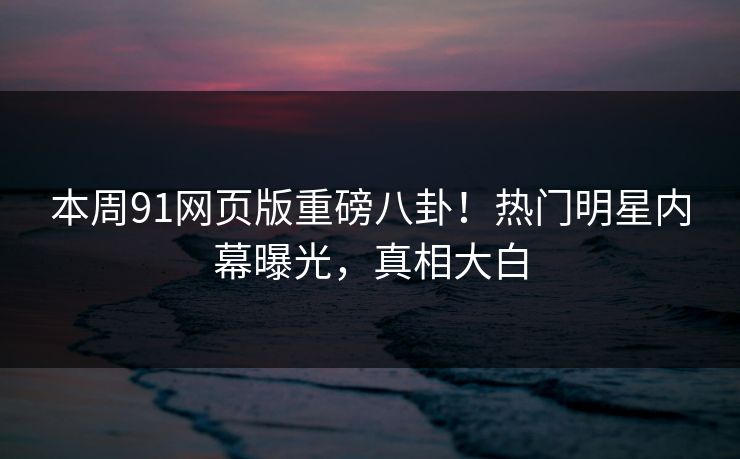 本周91网页版重磅八卦！热门明星内幕曝光，真相大白