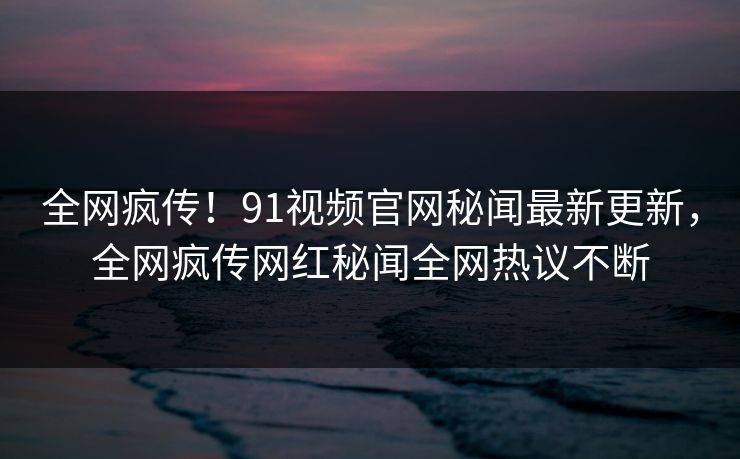 全网疯传!91视频官网秘闻最新更新,全网疯传网红秘闻全网热议不断