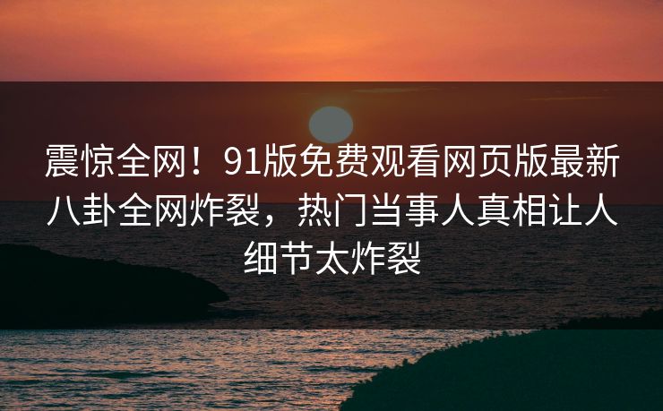 震惊全网!91版免费观看网页版最新八卦全网炸裂,热门当事人真相让人细节太炸裂