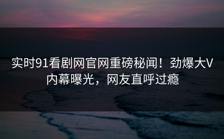 实时91看剧网官网重磅秘闻!劲爆大V内幕曝光,网友直呼过瘾