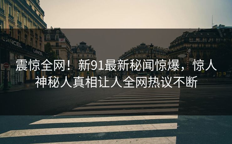 震惊全网!新91最新秘闻惊爆,惊人神秘人真相让人全网热议不断