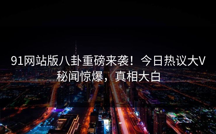 91网站版八卦重磅来袭!今日热议大V秘闻惊爆,真相大白