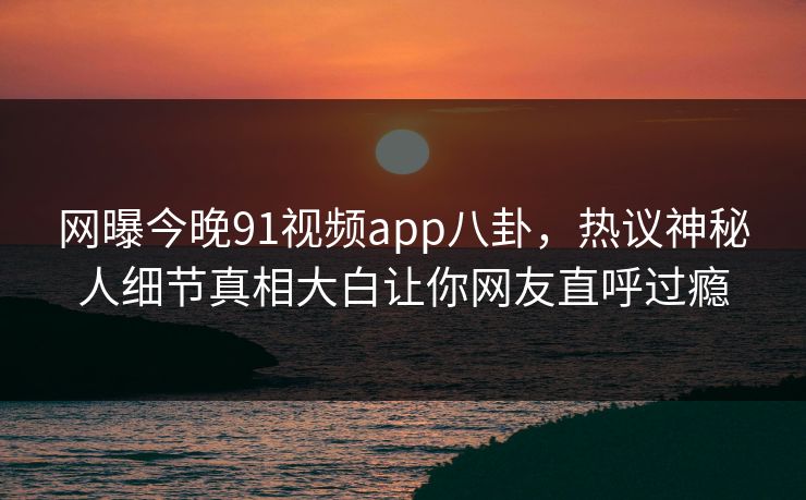 网曝今晚91视频app八卦,热议神秘人细节真相大白让你网友直呼过瘾