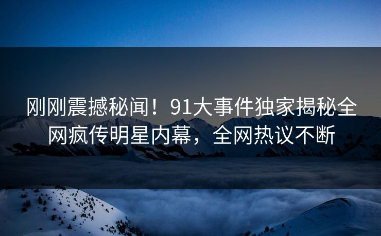 刚刚震撼秘闻!91大事件独家揭秘全网疯传明星内幕,全网热议不断