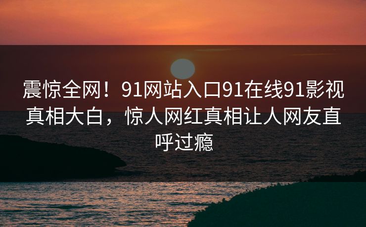 震惊全网!91网站入口91在线91影视真相大白,惊人网红真相让人网友直呼过瘾