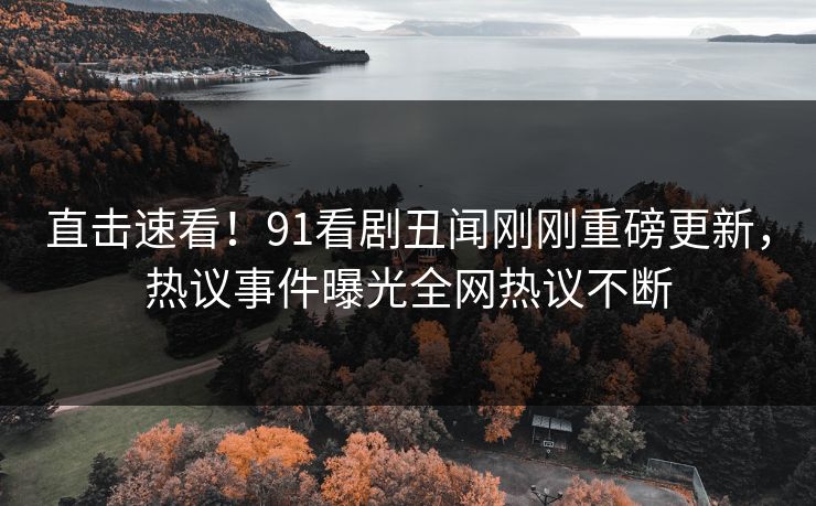 直击速看！91看剧丑闻刚刚重磅更新，热议事件曝光全网热议不断