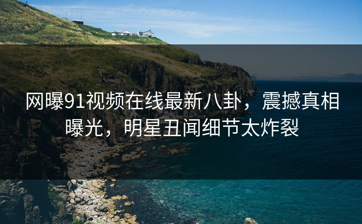 网曝91视频在线最新八卦，震撼真相曝光，明星丑闻细节太炸裂