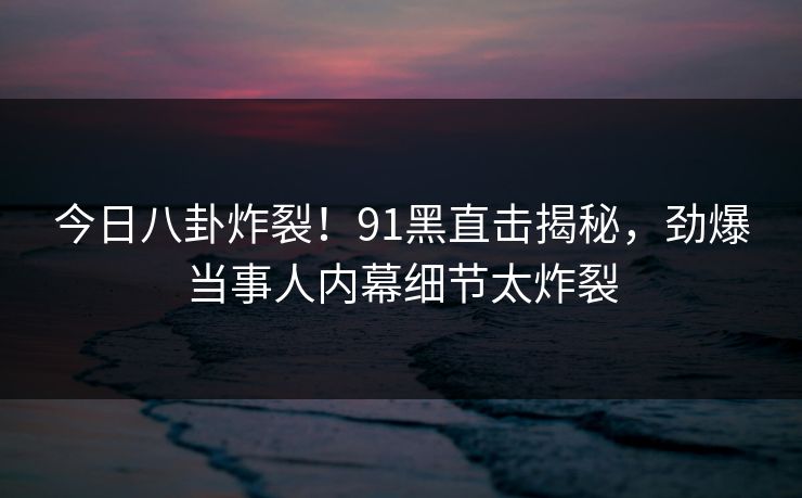 今日八卦炸裂!91黑直击揭秘,劲爆当事人内幕细节太炸裂