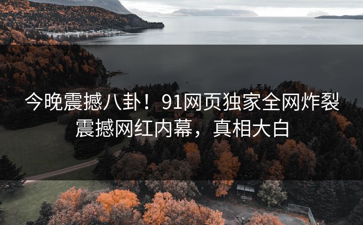 今晚震撼八卦！91网页独家全网炸裂震撼网红内幕，真相大白