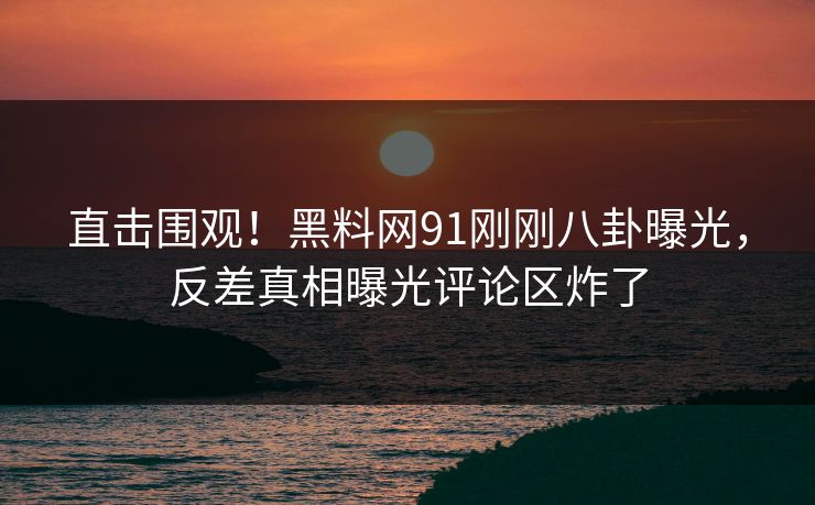 直击围观！黑料网91刚刚八卦曝光，反差真相曝光评论区炸了