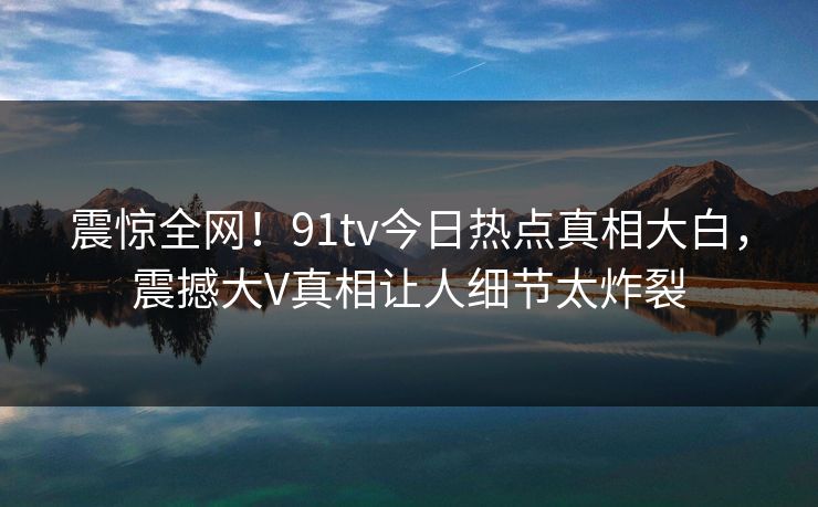 震惊全网!91tv今日热点真相大白,震撼大V真相让人细节太炸裂