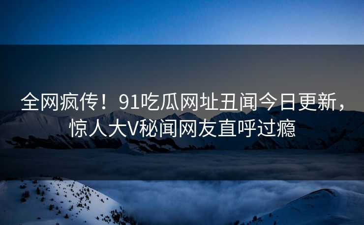 全网疯传！91吃瓜网址丑闻今日更新，惊人大V秘闻网友直呼过瘾