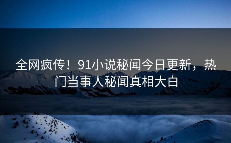 全网疯传！91小说秘闻今日更新，热门当事人秘闻真相大白