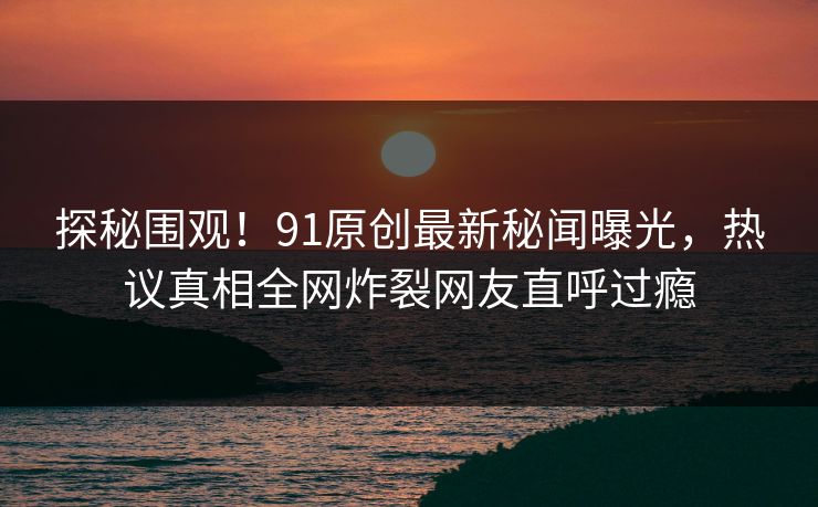 探秘围观!91原创最新秘闻曝光,热议真相全网炸裂网友直呼过瘾