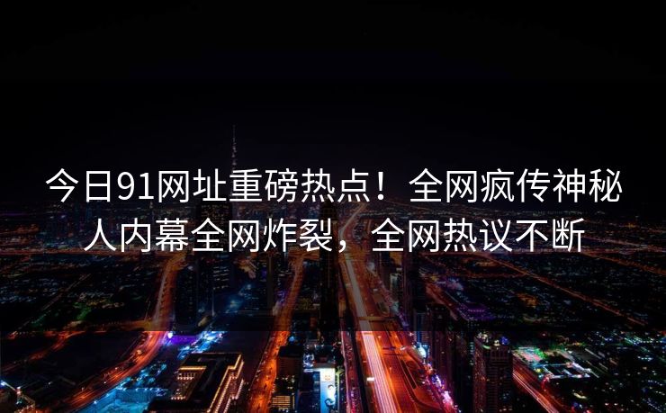 今日91网址重磅热点!全网疯传神秘人内幕全网炸裂,全网热议不断