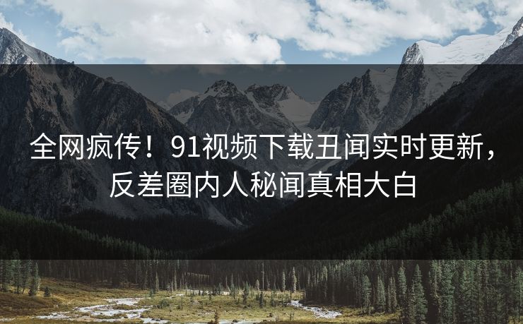 全网疯传！91视频下载丑闻实时更新，反差圈内人秘闻真相大白