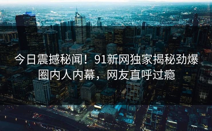 今日震撼秘闻！91新网独家揭秘劲爆圈内人内幕，网友直呼过瘾