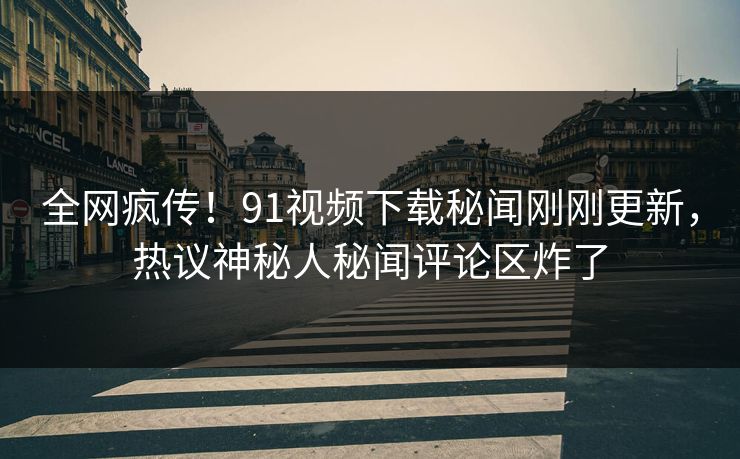 全网疯传！91视频下载秘闻刚刚更新，热议神秘人秘闻评论区炸了