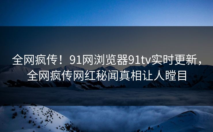 全网疯传！91网浏览器91tv实时更新，全网疯传网红秘闻真相让人瞠目