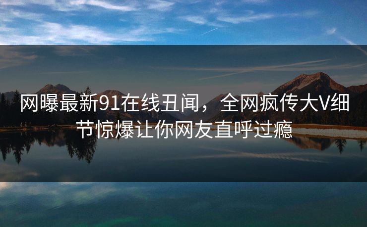 网曝最新91在线丑闻，全网疯传大V细节惊爆让你网友直呼过瘾